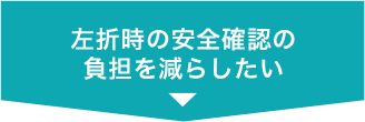 左折時の安全確認の負担を減らしたい