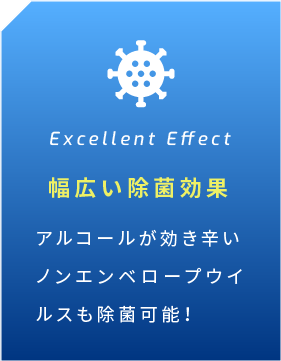 Excellent Effect 幅広い除菌効果 アルコールが効き辛い ノンエンベロープウイルスも除菌可能！