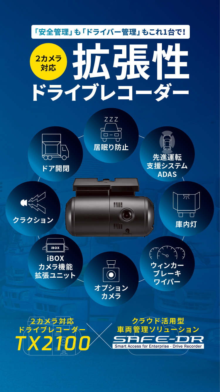 東海クラリオン株式会社 TOKAI CLARION,LTD 「安全管理」も「ドライバー管理」もこれ1台で! 2カメラ対応 拡張性ドライブレコーダー 2カメラ対応ドライブレコーダー TX2100 クラウド活用型車両管理ソリューション SAFE-DR Smart Access for Enterprise - Drive Recorder 居眠り防止 先進運転支援システムADAS 庫内灯 ウィンカー・ブレーキワイパー オプションカメラ iBOXカメラ機能拡張ユニット クラクション ドア開閉