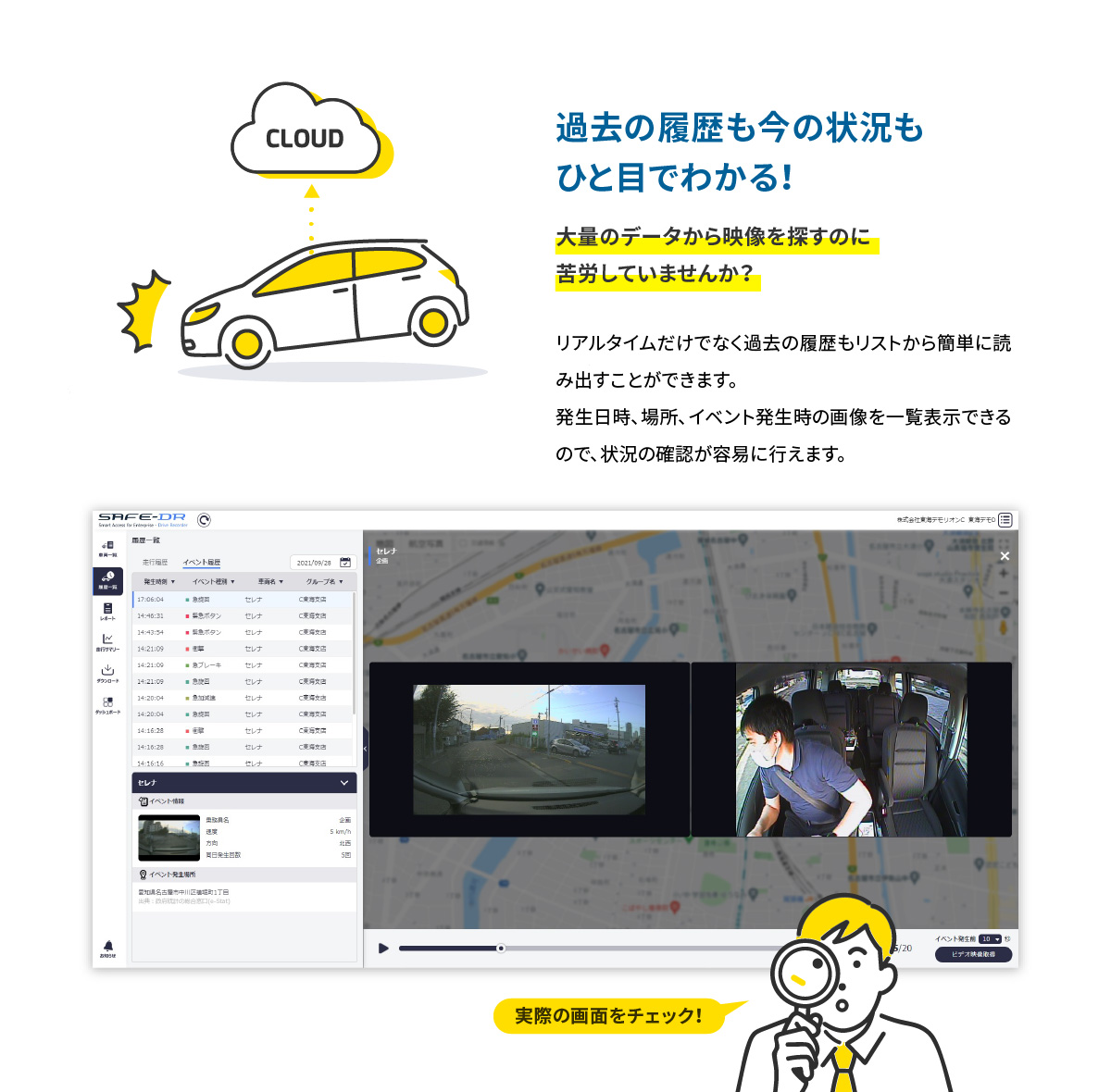 CLOUD 過去の履歴も今の状況もひと目でわかる！ 大量のデータから映像を探すのに苦労していませんか？ リアルタイムだけでなく過去の履歴もリストから簡単に読み出すことができます。発生日時、場所、イベント発生時の画像を一覧表示できるので、状況の確認が容易に行えます。 実際の画面をチェック！