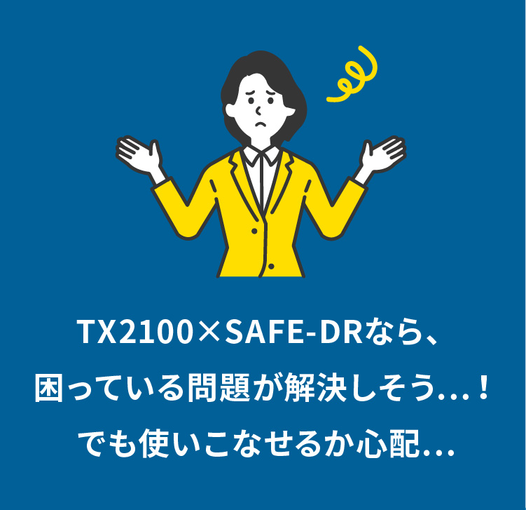 TX2100×SAFE-DRなら、困っている問題が解決しそう…！でも使いこなせるか心配…